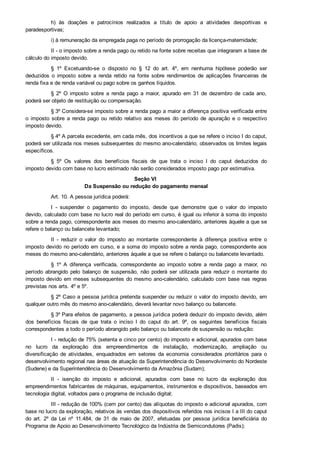 h)  às  doações  e  patrocínios  realizados  a  título  de  apoio  a  atividades  desportivas  e
paradesportivas;
i) à remuneração da empregada paga no período de prorrogação da licença­maternidade;
II ­ o imposto sobre a renda pago ou retido na fonte sobre receitas que integraram a base de
cálculo do imposto devido.
§  1º  Excetuando­se  o  disposto  no  §  12  do  art.  4º,  em  nenhuma  hipótese  poderão  ser
deduzidos  o  imposto  sobre  a  renda  retido  na  fonte  sobre  rendimentos  de  aplicações  financeiras  de
renda fixa e de renda variável ou pago sobre os ganhos líquidos.
§  2º  O  imposto  sobre  a  renda  pago  a  maior,  apurado  em  31  de  dezembro  de  cada  ano,
poderá ser objeto de restituição ou compensação.
§ 3º Considera­se imposto sobre a renda pago a maior a diferença positiva verificada entre
o  imposto  sobre  a  renda  pago  ou  retido  relativo  aos  meses  do  período  de  apuração  e  o  respectivo
imposto devido.
§ 4º A parcela excedente, em cada mês, dos incentivos a que se refere o inciso I do caput,
poderá ser utilizada nos meses subsequentes do mesmo ano­calendário, observados os limites legais
específicos.
§  5º  Os  valores  dos  benefícios  fiscais  de  que  trata  o  inciso  I  do  caput  deduzidos  do
imposto devido com base no lucro estimado não serão considerados imposto pago por estimativa.
Seção VI 
Da Suspensão ou redução do pagamento mensal
Art. 10. A pessoa jurídica poderá:
I  ­  suspender  o  pagamento  do  imposto,  desde  que  demonstre  que  o  valor  do  imposto
devido, calculado com base no lucro real do período em curso, é igual ou inferior à soma do imposto
sobre a renda pago, correspondente aos meses do mesmo ano­calendário, anteriores àquele a que se
refere o balanço ou balancete levantado;
II  ­  reduzir  o  valor  do  imposto  ao  montante  correspondente  à  diferença  positiva  entre  o
imposto devido no período em curso, e a soma do imposto sobre a renda pago, correspondente aos
meses do mesmo ano­calendário, anteriores àquele a que se refere o balanço ou balancete levantado.
§  1º  A  diferença  verificada,  correspondente  ao  imposto  sobre  a  renda  pago  a  maior,  no
período  abrangido  pelo  balanço  de  suspensão,  não  poderá  ser  utilizada  para  reduzir  o  montante  do
imposto devido em meses subsequentes do mesmo ano­calendário, calculado com base nas regras
previstas nos arts. 4º e 5º.
§ 2º Caso a pessoa jurídica pretenda suspender ou reduzir o valor do imposto devido, em
qualquer outro mês do mesmo ano­calendário, deverá levantar novo balanço ou balancete.
§ 3º Para efeitos de pagamento, a pessoa jurídica poderá deduzir do imposto devido, além
dos  benefícios  fiscais  de  que  trata  o  inciso  I  do  caput  do  art.  9º,  os  seguintes  benefícios  fiscais
correspondentes a todo o período abrangido pelo balanço ou balancete de suspensão ou redução:
I ­ redução de 75% (setenta e cinco por cento) do imposto e adicional, apurados com base
no  lucro  da  exploração  dos  empreendimentos  de  instalação,  modernização,  ampliação  ou
diversificação  de  atividades,  enquadrados  em  setores  da  economia  considerados  prioritários  para  o
desenvolvimento regional nas áreas de atuação da Superintendência do Desenvolvimento do Nordeste
(Sudene) e da Superintendência do Desenvolvimento da Amazônia (Sudam);
II  ­  isenção  do  imposto  e  adicional,  apurados  com  base  no  lucro  da  exploração  dos
empreendimentos fabricantes de máquinas, equipamentos, instrumentos e dispositivos, baseados em
tecnologia digital, voltados para o programa de inclusão digital;
III ­ redução de 100% (cem por cento) das alíquotas do imposto e adicional apurados, com
base no lucro da exploração, relativos às vendas dos dispositivos referidos nos incisos I a III do caput
do  art.  2º  da  Lei  nº  11.484,  de  31  de  maio  de  2007,  efetuadas  por  pessoa  jurídica  beneficiária  do
Programa de Apoio ao Desenvolvimento Tecnológico da Indústria de Semicondutores (Padis);
 