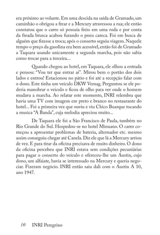 10 INRI Peregrino
era próximo ao volante.Em uma descida na saída de Gramado,um
caminhão o obrigou a frear e a Mercury atravessou a rua; ele então
constatou que o carro só possuía freio em uma roda e por conta
da freada brusca acabou furando o pneu careca. Foi em busca de
alguém que fizesse a troca; após o conserto seguiu viagem.Naquele
tempo o preço da gasolina era bem acessível,então foi de Gramado
a Taquara usando unicamente a segunda marcha, pois não sabia
como trocar para a terceira...
	 Quando chegou ao hotel, em Taquara, ele olhou a entrada
e pensou: “Vou ter que entrar aí”. Mirou bem o portão dos dois
lados e entrou! Estacionou no pátio e foi até a recepção falar com
o dono. Este tinha um veículo DKW Vemag. Perguntou se ele po-
deria manobrar o veiculo e ficou de olho para ver onde o homem
mudava a marcha. Ao relatar este momento, INRI relembra que
havia uma TV com imagem em preto e branco no restaurante do
hotel... Foi a primeira vez que ouviu e viu Chico Buarque tocando
a musica “A Banda”, cuja melodia apreciou muito...
	 De Taquara ele foi a São Francisco de Paula, também no
Rio Grande do Sul. Hospedou-se no hotel Minuano. O carro co-
meçou a apresentar problemas de bateria, alternador etc. mesmo
assim conseguiu chegar até Canela.Diz ele que lá a Mercury arriou
de vez. E para tirar da oficina precisava de muito dinheiro. O dono
da oficina percebeu que INRI estava sem condições pecuniárias
para pagar o conserto do veículo e ofereceu-lhe um Austin, cujo
dono, um alfaiate, havia se interessado na Mercury e queria nego-
ciar. Fizeram negócio. INRI então saiu dali com o Austin A 10,
ano 1947.
 