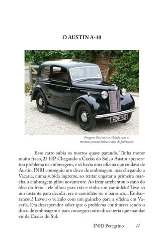 11
INRI Peregrino
O AUSTIN A-10
	
	 Esse carro subia os morros quase parando. Tinha motor
muito fraco, 25 HP. Chegando a Caxias do Sul, o Austin apresen-
tou problema na embreagem,e só havia uma oficina que cuidava de
Austin. INRI conseguiu um disco de embreagem, mas chegando a
Vacaria, numa subida íngreme, ao tentar engatar a primeira mar-
cha, a embreagem pifou novamente. Ao frear arrebentou o cano do
óleo do freio... ele olhou para trás e vinha um caminhão! Teve só
um instante para decidir: era o caminhão ou o barranco... Embar-
rancou! Levou o veículo com um guincho para a oficina em Va-
caria. Era desesperador saber que o problema continuava sendo o
disco de embreagem e para conseguir outro disco teria que mandar
vir de Caxias do Sul.
Imagem ilustrativa. Veículo com as
mesmas características e ano de fabricação
 