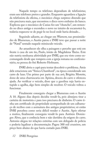 12 INRI Peregrino
	 Naquele tempo os telefones dependiam de telefonistas;
eram uns telefones pretos e grandes. Enquanto aguardava a ligação
da telefonista da oficina, o mecânico chega surpreso dizendo que
não precisava mais, que encontrou o disco novo embaixo do banco.
Explicou que o mecânico de Caxias fez um “chuncho”, um remen-
do no disco antigo e escondeu o novo no intuito de escamoteá-lo,
todavia esqueceu-se de pegá-lo no local onde havia deixado...
	 Seguindo adiante, ao chegar em Warnow, nas proximida-
des de Blumenau, o Austin parou e INRI teve que passar a noite
de “Natal” sentado naquele minúsculo veículo.
	 Ao amanhecer ele olha a paisagem e percebe que está em
frente à casa de um tio, Paulo, irmão de Magdalena Theiss. Este
não nutria nenhuma afetividade por INRI, que era visto como ex-
comungado desde que rompera com a igreja romana no confessio-
nário, na pessoa do frei Roberto Hofmann.
	 INRI abriu o capô para tentar descobrir o problema. Atrás
dele estacionou um “Simca Chambord”, na época considerado um
carro de luxo. Um primo por parte de sua avó, Brigitta Morette,
dono de uma churrascaria em Apiúna, desceu do carro e ofereceu
ajuda. Ao verificar o veículo, disse que a gasolina suja havia en-
tupido a agulha, algo bem simples de resolver. O veículo voltou a
funcionar.
	 Finalmente conseguiu chegar a Blumenau com o Austin
A 10. Alguns dias depois decidiu vendê-lo, pois almejava tirar a
carteira de motorista e para isso precisava de dinheiro. O carro ti-
nha um certificado de propriedade acompanhado de um calhama-
ço de recibos com a assinatura dos antigos proprietários; só então
INRI percebeu como seria difícil vender o Austin. Após ofertar
a muitos, finalmente conseguiu vendê-lo para Antônio Domin-
gos Alves, que o conhecia bem e não duvidou da origem do carro.
Antonio alegou ter relações estreitas com um delegado de polícia
e poderia legalizar a documentação. Pagou 300 mil cruzeiros, um
preço bem abaixo do que havia custado para INRI.
 