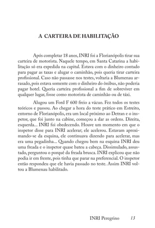 13
INRI Peregrino
A CARTEIRA DE HABILITAÇÃO
	 Após completar 18 anos,INRI foi a Florianópolis tirar sua
carteira de motorista. Naquele tempo, em Santa Catarina a habi-
litação só era expedida na capital. Estava com o dinheiro contado
para pagar as taxas e alugar o caminhão, pois queria tirar carteira
profissional. Caso não passasse nos testes, voltaria a Blumenau ar-
rasado, pois estava somente com o dinheiro do ônibus, não poderia
pagar hotel. Queria carteira profissional a fim de sobreviver em
qualquer lugar, fosse como motorista de caminhão ou de táxi.
	 Alugou um Ford F 600 freio a vácuo. Fez todos os testes
teóricos e passou. Ao chegar a hora do teste prático em Estreito,
entorno de Florianópolis, era um local próximo ao Detran e o ins-
petor, que foi junto na cabine, começou a dar as ordens. Direita,
esquerda... INRI foi obedecendo. Houve um momento em que o
inspetor disse para INRI acelerar; ele acelerou. Estavam aproxi-
mando-se da esquina, ele continuava dizendo para acelerar, mas
era uma pegadinha... Quando chegou bem na esquina INRI deu
uma freada e o inspetor quase bateu a cabeça. Dissimulado, assus-
tado, perguntou o porquê da freada brusca. INRI explicou que não
podia ir em frente, pois tinha que parar na preferencial. O inspetor
então respondeu que ele havia passado no teste. Assim INRI vol-
tou a Blumenau habilitado.
 