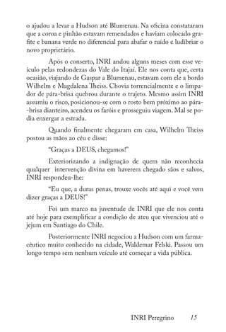 15
INRI Peregrino
o ajudou a levar a Hudson até Blumenau. Na oficina constataram
que a coroa e pinhão estavam remendados e haviam colocado gra-
fite e banana verde no diferencial para abafar o ruído e ludibriar o
novo proprietário.
	 Após o conserto, INRI andou alguns meses com esse ve-
ículo pelas redondezas do Vale do Itajaí. Ele nos conta que, certa
ocasião, viajando de Gaspar a Blumenau, estavam com ele a bordo
Wilhelm e Magdalena Theiss. Chovia torrencialmente e o limpa-
dor de pára-brisa quebrou durante o trajeto. Mesmo assim INRI
assumiu o risco, posicionou-se com o rosto bem próximo ao pára-
-brisa dianteiro, acendeu os faróis e prosseguiu viagem. Mal se po-
dia enxergar a estrada.
	 Quando finalmente chegaram em casa, Wilhelm Theiss
postou as mãos ao céu e disse:
	 “Graças a DEUS, chegamos!”
	 Exteriorizando a indignação de quem não reconhecia
qualquer intervenção divina em haverem chegado sãos e salvos,
INRI respondeu-lhe:
	 “Eu que, a duras penas, trouxe vocês até aqui e você vem
dizer graças a DEUS!”
	 Foi um marco na juventude de INRI que ele nos conta
até hoje para exemplificar a condição de ateu que vivenciou até o
jejum em Santiago do Chile.
	 Posteriormente INRI negociou a Hudson com um farma-
cêutico muito conhecido na cidade, Waldemar Felski. Passou um
longo tempo sem nenhum veículo até começar a vida pública.
 