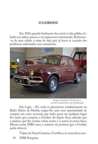 16 INRI Peregrino
O GORDINI
	 Em 1969, quando finalmente deu início à vida pública fa-
lando nas rádios, passou a ser regiamente remunerado. Deslocava-
-se de uma cidade a outra de táxi, pois já havia se cansado dos
problemas enfrentados com automóveis.
	
	 Em Lages – SC, onde se apresentava cotidianamente na
Rádio Diário da Manhã, surgiu-lhe uma nova oportunidade de
comprar um carro nacional, que tinha peças em qualquer lugar.
Foi então que comprou o Gordini. Só depois ficou sabendo que
o padreco que lhe vendeu rodou muito e o motor já estava fraco.
Mesmo assim INRI usava o máximo da potência que o Gordini
podia oferecer.
	 Viajava de Santa Catarina a Curitiba,e às vezes dava caro-
Imagem ilustrativa. Veículo com as
mesmas características e ano de fabricação
 