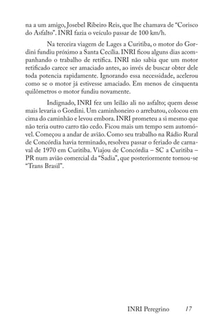 17
INRI Peregrino
na a um amigo, Josebel Ribeiro Reis, que lhe chamava de “Corisco
do Asfalto”. INRI fazia o veículo passar de 100 km/h.
	 Na terceira viagem de Lages a Curitiba, o motor do Gor-
dini fundiu próximo a Santa Cecília.INRI ficou alguns dias acom-
panhando o trabalho de retífica. INRI não sabia que um motor
retificado carece ser amaciado antes, ao invés de buscar obter dele
toda potencia rapidamente. Ignorando essa necessidade, acelerou
como se o motor já estivesse amaciado. Em menos de cinquenta
quilômetros o motor fundiu novamente.
	 Indignado, INRI fez um leilão ali no asfalto; quem desse
mais levaria o Gordini. Um caminhoneiro o arrebatou, colocou em
cima do caminhão e levou embora.INRI prometeu a si mesmo que
não teria outro carro tão cedo. Ficou mais um tempo sem automó-
vel. Começou a andar de avião. Como seu trabalho na Rádio Rural
de Concórdia havia terminado, resolveu passar o feriado de carna-
val de 1970 em Curitiba. Viajou de Concórdia – SC a Curitiba –
PR num avião comercial da “Sadia”, que posteriormente tornou-se
“Trans Brasil”.
 