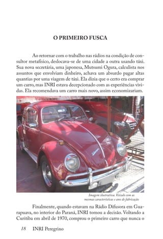 18 INRI Peregrino
O PRIMEIRO FUSCA
	 Ao retornar com o trabalho nas rádios na condição de con-
sultor metafísico, deslocava-se de uma cidade a outra usando táxi.
Sua nova secretária, uma japonesa, Mutsumi Ogura, calculista nos
assuntos que envolviam dinheiro, achava um absurdo pagar altas
quantias por uma viagem de táxi. Ela dizia que o certo era comprar
um carro, mas INRI estava decepcionado com as experiências vivi-
das. Ela recomendava um carro mais novo, assim economizariam.
	
	 Finalmente, quando estavam na Rádio Difusora em Gua-
rapuava, no interior do Paraná, INRI tomou a decisão. Voltando a
Curitiba em abril de 1970, comprou o primeiro carro que nunca o
Imagem ilustrativa. Veículo com as
mesmas características e ano de fabricação
 