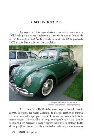 20 INRI Peregrino
O SEGUNDO FUSCA
	 O gerente facilitou as prestações e assim efetivou a venda.
INRI pela primeira vez desfrutou de um veículo com “cheiro de
novo”. Sensação única! Às 17:30h da tarde do dia 02 de junho de
1970 a parte burocrática estava concluída.
	
	 No dia seguinte, INRI tinha um compromisso de estreia
às 9:00 da manhã na Rádio Colmeia,de Toledo,interior do Paraná.
Disse ao vendedor que precisava ir. O vendedor, sabendo da imi-
nente viagem, ofereceu-lhe um seguro alegando que viajar à noi-
te poderia ser perigoso e com o seguro seria muito melhor. INRI
disse que já era tarde, todavia o vendedor insistiu que daria tempo.
Imagem ilustrativa. Veículo com as
mesmas características e ano de fabricação
 