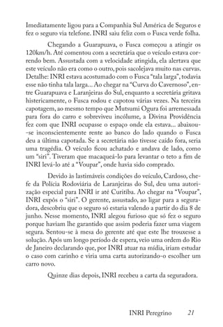 21
INRI Peregrino
Imediatamente ligou para a Companhia Sul América de Seguros e
fez o seguro via telefone. INRI saiu feliz com o Fusca verde folha.
	 Chegando a Guarapuava, o Fusca começou a atingir os
120km/h. Até comentou com a secretária que o veículo estava cor-
rendo bem. Assustada com a velocidade atingida, ela alertava que
este veículo não era como o outro,pois sacolejava muito nas curvas.
Detalhe: INRI estava acostumado com o Fusca “tala larga”,todavia
esse não tinha tala larga...Ao chegar na “Curva do Cavernoso”,en-
tre Guarapuava e Laranjeiras do Sul, enquanto a secretária gritava
histericamente, o Fusca rodou e capotou várias vezes. Na terceira
capotagem,ao mesmo tempo que Mutsumi Ogura foi arremessada
para fora do carro e sobreviveu incólume, a Divina Providência
fez com que INRI ocupasse o espaço onde ela estava... abaixou-
-se inconscientemente rente ao banco do lado quando o Fusca
deu a última capotada. Se a secretária não tivesse caído fora, seria
uma tragédia. O veículo ficou achatado e andava de lado, como
um “siri”. Tiveram que macaqueá-lo para levantar o teto a fim de
INRI levá-lo até a “Voupar”, onde havia sido comprado.
	 Devido às lastimáveis condições do veículo, Cardoso, che-
fe da Polícia Rodoviária de Laranjeiras do Sul, deu uma autori-
zação especial para INRI ir até Curitiba. Ao chegar na “Voupar”,
INRI expôs o “siri”. O gerente, assustado, ao ligar para a segura-
dora, descobriu que o seguro só estaria valendo a partir do dia 8 de
junho. Nesse momento, INRI alegou furioso que só fez o seguro
porque haviam lhe garantido que assim poderia fazer uma viagem
segura. Sentou-se à mesa do gerente até que este lhe trouxesse a
solução.Após um longo período de espera,veio uma ordem do Rio
de Janeiro declarando que, por INRI atuar na mídia, iriam estudar
o caso com carinho e viria uma carta autorizando-o escolher um
carro novo.
	 Quinze dias depois, INRI recebeu a carta da seguradora.
 