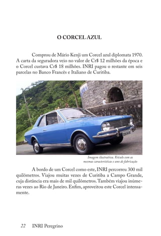 22 INRI Peregrino
O CORCEL AZUL
	 Comprou de Mário Kenji um Corcel azul diplomata 1970.
A carta da seguradora veio no valor de Cr$ 12 milhões da época e
o Corcel custava Cr$ 18 milhões. INRI pagou o restante em seis
parcelas no Banco Francês e Italiano de Curitiba.
	 A bordo de um Corcel como este, INRI percorreu 300 mil
quilômetros. Viajou muitas vezes de Curitiba a Campo Grande,
cuja distância era mais de mil quilômetros.Também viajou inúme-
ras vezes ao Rio de Janeiro. Enfim, aproveitou este Corcel intensa-
mente.
Imagem ilustrativa. Veículo com as
mesmas características e ano de fabricação
 