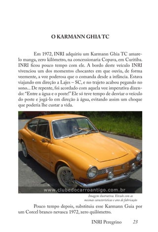 23
INRI Peregrino
O KARMANN GHIA TC
	 Em 1972, INRI adquiriu um Karmann Ghia TC amare-
lo manga, zero kilômetro, na concessionaria Copava, em Curitiba.
INRI ficou pouco tempo com ele. A bordo deste veículo INRI
vivenciou um dos momentos chocantes em que ouviu, de forma
veemente, a voz poderosa que o comanda desde a infância. Estava
viajando em direção a Lajes – SC, e no trajeto acabou pegando no
sono... De repente, foi acordado com aquela voz imperativa dizen-
do: “Entre a água e o poste!”Ele só teve tempo de desviar o veículo
do poste e jogá-lo em direção à água, evitando assim um choque
que poderia lhe custar a vida.
	
	 Pouco tempo depois, substituiu esse Karmann Guia por
um Corcel branco nevasca 1972, zero quilômetro.
Imagem ilustrativa. Veículo com as
mesmas características e ano de fabricação
 