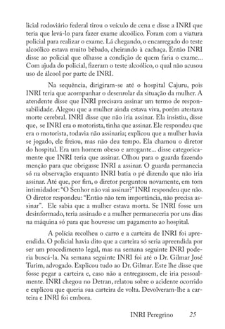 25
INRI Peregrino
licial rodoviário federal tirou o veículo de cena e disse a INRI que
teria que levá-lo para fazer exame alcoólico. Foram com a viatura
policial para realizar o exame. Lá chegando, o encarregado do teste
alcoólico estava muito bêbado, cheirando à cachaça. Então INRI
disse ao policial que olhasse a condição de quem faria o exame...
Com ajuda do policial, fizeram o teste alcoólico, o qual não acusou
uso de álcool por parte de INRI.
	 Na sequência, dirigiram-se até o hospital Cajuru, pois
INRI teria que acompanhar o desenrolar da situação da mulher. A
atendente disse que INRI precisava assinar um termo de respon-
sabilidade. Alegou que a mulher ainda estava viva, porém atestava
morte cerebral. INRI disse que não iria assinar. Ela insistiu, disse
que, se INRI era o motorista, tinha que assinar. Ele respondeu que
era o motorista, todavia não assinaria; explicou que a mulher havia
se jogado, ele freiou, mas não deu tempo. Ela chamou o diretor
do hospital. Era um homem obeso e arrogante... disse categorica-
mente que INRI teria que assinar. Olhou para o guarda fazendo
menção para que obrigasse INRI a assinar. O guarda permanecia
só na observação enquanto INRI batia o pé dizendo que não iria
assinar. Até que, por fim, o diretor perguntou novamente, em tom
intimidador: “O Senhor não vai assinar?”INRI respondeu que não.
O diretor respondeu: “Então não tem importância, não precisa as-
sinar”. Ele sabia que a mulher estava morta. Se INRI fosse um
desinformado, teria assinado e a mulher permaneceria por uns dias
na máquina só para que houvesse um pagamento ao hospital.
	 A polícia recolheu o carro e a carteira de INRI foi apre-
endida. O policial havia dito que a carteira só seria apreendida por
ser um procedimento legal, mas na semana seguinte INRI pode-
ria buscá-la. Na semana seguinte INRI foi até o Dr. Gilmar José
Turim, advogado. Explicou tudo ao Dr. Gilmar. Este lhe disse que
fosse pegar a carteira e, caso não a entregassem, ele iria pessoal-
mente. INRI chegou no Detran, relatou sobre o acidente ocorrido
e explicou que queria sua carteira de volta. Devolveram-lhe a car-
teira e INRI foi embora.
 