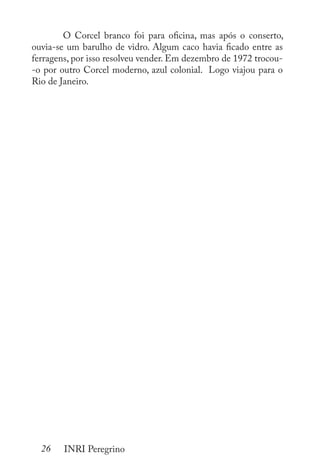 26 INRI Peregrino
	 O Corcel branco foi para oficina, mas após o conserto,
ouvia-se um barulho de vidro. Algum caco havia ficado entre as
ferragens, por isso resolveu vender. Em dezembro de 1972 trocou-
-o por outro Corcel moderno, azul colonial. Logo viajou para o
Rio de Janeiro.
 