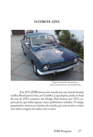 27
INRI Peregrino
O CORCEL AZUL
	
	 Em 1973,INRI trocou esse veículo por um imóvel situado
na Rua Brasil para Cristo,em Curitiba.Logo depois,ainda no final
do ano de 1973, comprou um Dodge Dart branco ano 1973, ca-
pota preta, que tinha apenas cinco quilômetros rodados. O antigo
proprietário morreu no interior do veículo, por este motivo a viúva
não tinha coragem de andar com o carro.
Imagem ilustrativa. Veículo com as
mesmas características e ano de fabricação
 