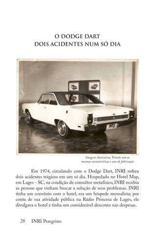 28 INRI Peregrino
O DODGE DART
DOIS ACIDENTES NUM SÓ DIA
	 Em 1974, circulando com o Dodge Dart, INRI sofreu
dois acidentes trágicos em um só dia. Hospedado no Hotel Map,
em Lages - SC, na condição de consultor metafísico, INRI recebia
as pessoas que vinham buscar a solução de seus problemas. INRI
tinha um convênio com o hotel, era um hóspede mensalista; por
conta de sua atividade pública na Rádio Princesa de Lages, ele
divulgava o hotel e tinha um considerável desconto nas despesas.
Imagem ilustrativa. Veículo com as
mesmas características e ano de fabricação
 