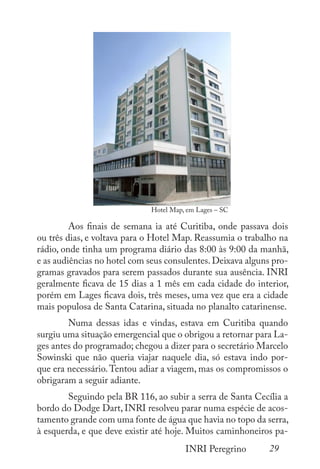 29
INRI Peregrino
	
	 Aos finais de semana ia até Curitiba, onde passava dois
ou três dias, e voltava para o Hotel Map. Reassumia o trabalho na
rádio, onde tinha um programa diário das 8:00 às 9:00 da manhã,
e as audiências no hotel com seus consulentes.Deixava alguns pro-
gramas gravados para serem passados durante sua ausência. INRI
geralmente ficava de 15 dias a 1 mês em cada cidade do interior,
porém em Lages ficava dois, três meses, uma vez que era a cidade
mais populosa de Santa Catarina, situada no planalto catarinense.
	 Numa dessas idas e vindas, estava em Curitiba quando
surgiu uma situação emergencial que o obrigou a retornar para La-
ges antes do programado; chegou a dizer para o secretário Marcelo
Sowinski que não queria viajar naquele dia, só estava indo por-
que era necessário.Tentou adiar a viagem, mas os compromissos o
obrigaram a seguir adiante.
	 Seguindo pela BR 116, ao subir a serra de Santa Cecília a
bordo do Dodge Dart, INRI resolveu parar numa espécie de acos-
tamento grande com uma fonte de água que havia no topo da serra,
à esquerda, e que deve existir até hoje. Muitos caminhoneiros pa-
Hotel Map, em Lages – SC
 