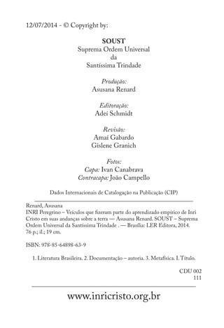 12/07/2014 - © Copyright by:
SOUST
Suprema Ordem Universal
da
Santíssima Trindade
Produção:
Asusana Renard
Editoração:
Adeí Schmidt
Revisão:
Amaí Gabardo
Gislene Granich
Fotos:
Capa: Ivan Canabrava
Contracapa: João Campello
Dados Internacionais de Catalogação na Publicação (CIP)
__________________________________________________________
Renard, Asusana
INRI Peregrino – Veículos que fizeram parte do aprendizado empírico de Inri
Cristo em suas andanças sobre a terra — Asusana Renard. SOUST – Suprema
Ordem Universal da Santíssima Trindade . — Brasília: LER Editora, 2014.
76 p.; il.; 19 cm.
ISBN: 978-85-64898-63-9
1. Literatura Brasileira. 2. Documentação – autoria. 3. Metafísica. I.Título.
CDU 002
111
____________________________________________________________
www.inricristo.org.br
 