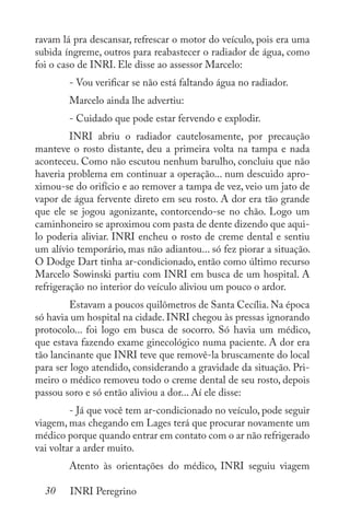 30 INRI Peregrino
ravam lá pra descansar, refrescar o motor do veículo, pois era uma
subida íngreme, outros para reabastecer o radiador de água, como
foi o caso de INRI. Ele disse ao assessor Marcelo:
	 - Vou verificar se não está faltando água no radiador.
	 Marcelo ainda lhe advertiu:
	 - Cuidado que pode estar fervendo e explodir.
	 INRI abriu o radiador cautelosamente, por precaução
manteve o rosto distante, deu a primeira volta na tampa e nada
aconteceu. Como não escutou nenhum barulho, concluiu que não
haveria problema em continuar a operação... num descuido apro-
ximou-se do orifício e ao remover a tampa de vez, veio um jato de
vapor de água fervente direto em seu rosto. A dor era tão grande
que ele se jogou agonizante, contorcendo-se no chão. Logo um
caminhoneiro se aproximou com pasta de dente dizendo que aqui-
lo poderia aliviar. INRI encheu o rosto de creme dental e sentiu
um alívio temporário, mas não adiantou... só fez piorar a situação.
O Dodge Dart tinha ar-condicionado, então como último recurso
Marcelo Sowinski partiu com INRI em busca de um hospital. A
refrigeração no interior do veículo aliviou um pouco o ardor.
	 Estavam a poucos quilômetros de Santa Cecília. Na época
só havia um hospital na cidade. INRI chegou às pressas ignorando
protocolo... foi logo em busca de socorro. Só havia um médico,
que estava fazendo exame ginecológico numa paciente. A dor era
tão lancinante que INRI teve que removê-la bruscamente do local
para ser logo atendido, considerando a gravidade da situação. Pri-
meiro o médico removeu todo o creme dental de seu rosto, depois
passou soro e só então aliviou a dor... Aí ele disse:
	 - Já que você tem ar-condicionado no veículo, pode seguir
viagem, mas chegando em Lages terá que procurar novamente um
médico porque quando entrar em contato com o ar não refrigerado
vai voltar a arder muito.
	 Atento às orientações do médico, INRI seguiu viagem
 
