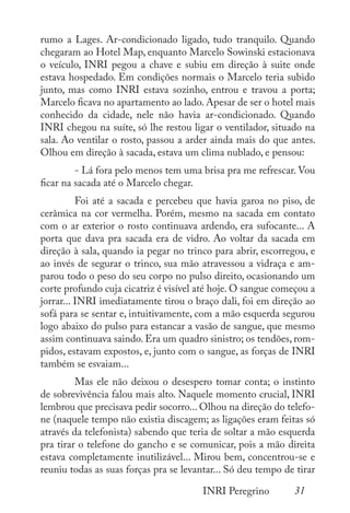 31
INRI Peregrino
rumo a Lages. Ar-condicionado ligado, tudo tranquilo. Quando
chegaram ao Hotel Map, enquanto Marcelo Sowinski estacionava
o veículo, INRI pegou a chave e subiu em direção à suite onde
estava hospedado. Em condições normais o Marcelo teria subido
junto, mas como INRI estava sozinho, entrou e travou a porta;
Marcelo ficava no apartamento ao lado. Apesar de ser o hotel mais
conhecido da cidade, nele não havia ar-condicionado. Quando
INRI chegou na suíte, só lhe restou ligar o ventilador, situado na
sala. Ao ventilar o rosto, passou a arder ainda mais do que antes.
Olhou em direção à sacada, estava um clima nublado, e pensou:
	 - Lá fora pelo menos tem uma brisa pra me refrescar. Vou
ficar na sacada até o Marcelo chegar.
	 Foi até a sacada e percebeu que havia garoa no piso, de
cerâmica na cor vermelha. Porém, mesmo na sacada em contato
com o ar exterior o rosto continuava ardendo, era sufocante... A
porta que dava pra sacada era de vidro. Ao voltar da sacada em
direção à sala, quando ia pegar no trinco para abrir, escorregou, e
ao invés de segurar o trinco, sua mão atravessou a vidraça e am-
parou todo o peso do seu corpo no pulso direito, ocasionando um
corte profundo cuja cicatriz é visível até hoje. O sangue começou a
jorrar... INRI imediatamente tirou o braço dali, foi em direção ao
sofá para se sentar e, intuitivamente, com a mão esquerda segurou
logo abaixo do pulso para estancar a vasão de sangue, que mesmo
assim continuava saindo. Era um quadro sinistro; os tendões, rom-
pidos, estavam expostos, e, junto com o sangue, as forças de INRI
também se esvaiam...
	 Mas ele não deixou o desespero tomar conta; o instinto
de sobrevivência falou mais alto. Naquele momento crucial, INRI
lembrou que precisava pedir socorro... Olhou na direção do telefo-
ne (naquele tempo não existia discagem; as ligações eram feitas só
através da telefonista) sabendo que teria de soltar a mão esquerda
pra tirar o telefone do gancho e se comunicar, pois a mão direita
estava completamente inutilizável... Mirou bem, concentrou-se e
reuniu todas as suas forças pra se levantar... Só deu tempo de tirar
 