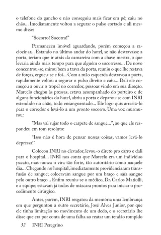 32 INRI Peregrino
o telefone do gancho e não conseguiu mais ficar em pé; caiu no
chão... Imediatamente voltou a segurar o pulso cortado e ali mes-
mo disse:
	 “Socorro! Socorro!”
	 Permaneceu imóvel aguardando, porém começou a ra-
ciocinar... Estando no último andar do hotel, se não destravasse a
porta, teriam que ir atrás da camareira com a chave mestra, o que
levaria ainda mais tempo para que alguém o socorresse... De novo
concentrou-se,mirou bem a trava da porta,reuniu o que lhe restava
de forças, ergueu-se e foi... Com a mão esquerda destravou a porta,
rapidamente voltou a segurar o pulso direito e caiu... Dali ele co-
meçou a ouvir o tropel no corredor, pessoas vindo em sua direção.
Marcelo chegou às pressas, estava acompanhado do porteiro e de
alguns funcionários do hotel,abriu a porta e deparou-se com INRI
estendido no chão, todo ensanguentado... Ele logo quis arrastá-lo
para o corredor e levá-lo a um pronto socorro. Uma voz murmu-
rou:
	 ”Mas vai sujar todo o carpete de sangue...”, ao que ele res-
pondeu em tom resoluto:
	 “Isso não é hora de pensar nessas coisas, vamos levá-lo
depressa!”
	 Colocou INRI no elevador, levou-o direto pro carro e dali
para o hospital... INRI nos conta que Marcelo era um indivíduo
pacato, mas nunca o vira tão forte, tão autoritário como naquele
dia...Chegando no hospital,imediatamente providenciaram trans-
fusão de sangue; colocavam sangue por um braço e saía sangue
pelo outro braço... Enfim reuniu-se o médico, Dr. Carlos Matiolli,
e a equipe; estavam já todos de máscara prontos para iniciar o pro-
cedimento cirúrgico.
	 Antes, porém, INRI resgatou da memória uma lembrança
em que perguntou a outro secretário, José Alves Junior, por que
ele tinha limitação no movimento de um dedo, e o secretário lhe
disse que era por conta de uma falha ao reatar um tendão rompido
 