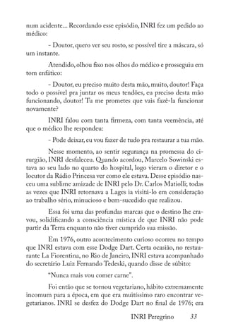 33
INRI Peregrino
num acidente... Recordando esse episódio, INRI fez um pedido ao
médico:
	 - Doutor, quero ver seu rosto, se possível tire a máscara, só
um instante.
	 Atendido,olhou fixo nos olhos do médico e prosseguiu em
tom enfático:
	 - Doutor, eu preciso muito desta mão, muito, doutor! Faça
todo o possível pra juntar os meus tendões, eu preciso desta mão
funcionando, doutor! Tu me prometes que vais fazê-la funcionar
novamente?
	 INRI falou com tanta firmeza, com tanta veemência, até
que o médico lhe respondeu:
	 - Pode deixar,eu vou fazer de tudo pra restaurar a tua mão.
	 Nesse momento, ao sentir segurança na promessa do ci-
rurgião, INRI desfaleceu. Quando acordou, Marcelo Sowinski es-
tava ao seu lado no quarto do hospital, logo vieram o diretor e o
locutor da Rádio Princesa ver como ele estava. Desse episódio nas-
ceu uma sublime amizade de INRI pelo Dr. Carlos Matiolli; todas
as vezes que INRI retornava a Lages ia visitá-lo em consideração
ao trabalho sério, minucioso e bem-sucedido que realizou.
	 Essa foi uma das profundas marcas que o destino lhe cra-
vou, solidificando a consciência mística de que INRI não pode
partir da Terra enquanto não tiver cumprido sua missão.
	 Em 1976, outro acontecimento curioso ocorreu no tempo
que INRI estava com esse Dodge Dart. Certa ocasião, no restau-
rante La Fiorentina, no Rio de Janeiro, INRI estava acompanhado
do secretário Luiz Fernando Tedeski, quando disse de súbito:
	 “Nunca mais vou comer carne”.
	 Foi então que se tornou vegetariano, hábito extremamente
incomum para a época, em que era muitíssimo raro encontrar ve-
getarianos. INRI se desfez do Dodge Dart no final de 1976; era
 