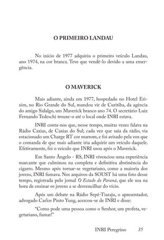 35
INRI Peregrino
O PRIMEIRO LANDAU
	 No início de 1977 adquiriu o primeiro veículo Landau,
ano 1974, na cor branca. Teve que vendê-lo devido a uma emer-
gência.
O MAVERICK
	 Mais adiante, ainda em 1977, hospedado no Hotel Eri-
xim, no Rio Grande do Sul, mandou vir de Curitiba, da agência
do amigo Sidalgo, um Maverick branco ano 74. O secretário Luiz
Fernando Tedeschi trouxe-o até o local onde INRI estava.
	 INRI conta-nos que, nesse tempo, muitas vezes falava na
Rádio Caxias, de Caxias do Sul; cada vez que saía da rádio, via
estacionado um Charge RT cor marrom, e foi avisado pela voz que
o comanda de que mais adiante iria adquirir um veículo daquele.
Efetivamente, foi o veículo que INRI usou após o Maverick.
	 Em Santo Ângelo - RS, INRI vivenciou uma experiência
marcante que culminou na completa e definitiva abstinência do
cigarro. Mesmo após tornar-se vegetariano, como a maioria dos
jovens, INRI fumava. Nos arquivos da SOUST há uma foto desse
tempo, registrada pelo jornal O Estado do Paraná, que ele usa na
hora de ensinar os jovens a se desvencilhar do vício.
	 Após um debate na Rádio Sepé-Tiaraju, o apresentador,
advogado Carlos Pinto Yung, acercou-se de INRI e disse:
	 “Como pode uma pessoa como o Senhor, um profeta, ve-
getariano, fumar!”
 