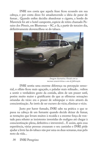 36 INRI Peregrino
	 INRI nos conta que aquela frase ficou ecoando em sua
cabeça, e por conta disso foi amadurecendo a ideia de parar de
fumar... Quando enfim decidiu abandonar o cigarro, a bordo do
Maverick foi até o hotel campestre, espécie de retiro chamado Pa-
raíso dos Pôneis, em Blumenau – SC, e lá, a partir do terceiro dia,
definitivamente desvencilhou-se do tabaco.
	
	 INRI sentiu uma enorme diferença na percepção senso-
rial, o olfato ficou mais aguçado, o paladar mais refinado... voltou
a sentir o verdadeiro gosto da comida, além de um prazer sutil,
porém muito maior e gratificante do que as efêmeras sensações
oriundas do vício: era o prazer de sobrepujar o vício através da
conscientização. Ao invés de ser escravo do vício, eliminar o vício.
	 Justo por haver fumado, INRI sabe na prática o que se
passa na cabeça de um fumante quando decide deixar de fumar,
as tentações que levam muitos à recaída e a enorme força de von-
tade para rebater as insistentes investidas do maligno até chegar à
conscientização plena, definitiva e irreversível... E assim, após essa
experiência, várias pessoas cruzaram o seu caminho e INRI pôde
ajudar a livrá-las do tabaco não por uma ou duas semanas,mas pelo
resto da vida...
Imagem ilustrativa. Veículo com as
mesmas características e ano de fabricação
 