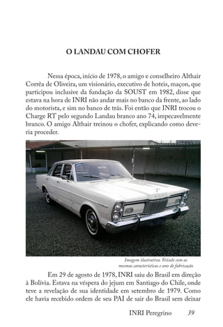 39
INRI Peregrino
O LANDAU COM CHOFER
	 Nessa época, início de 1978, o amigo e conselheiro Althair
Corrêa de Oliveira, um visionário, executivo de hoteis, maçon, que
participou inclusive da fundação da SOUST em 1982, disse que
estava na hora de INRI não andar mais no banco da frente, ao lado
do motorista, e sim no banco de trás. Foi então que INRI trocou o
Charge RT pelo segundo Landau branco ano 74, impecavelmente
branco. O amigo Althair treinou o chofer, explicando como deve-
ria proceder.
	
	 Em 29 de agosto de 1978, INRI saiu do Brasil em direção
à Bolívia. Estava na véspera do jejum em Santiago do Chile, onde
teve a revelação de sua identidade em setembro de 1979. Como
ele havia recebido ordem de seu PAI de sair do Brasil sem deixar
Imagem ilustrativa. Veículo com as
mesmas características e ano de fabricação
 