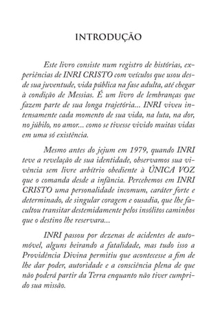 INTRODUÇÃO
	
	 Este livro consiste num registro de histórias, ex-
periências de INRI CRISTO com veículos que usou des-
de sua juventude, vida pública na fase adulta, até chegar
à condição de Messias. É um livro de lembranças que
fazem parte de sua longa trajetória... INRI viveu in-
tensamente cada momento de sua vida, na luta, na dor,
no júbilo, no amor... como se tivesse vivido muitas vidas
em uma só existência.
	 Mesmo antes do jejum em 1979, quando INRI
teve a revelação de sua identidade, observamos sua vi-
vência sem livre arbítrio obediente à ÚNICA VOZ
que o comanda desde a infância. Percebemos em INRI
CRISTO uma personalidade incomum, caráter forte e
determinado, de singular coragem e ousadia, que lhe fa-
cultou transitar destemidamente pelos insólitos caminhos
que o destino lhe reservara...
	 INRI passou por dezenas de acidentes de auto-
móvel, alguns beirando a fatalidade, mas tudo isso a
Providência Divina permitiu que acontecesse a fim de
lhe dar poder, autoridade e a consciência plena de que
não poderá partir da Terra enquanto não tiver cumpri-
do sua missão.
 