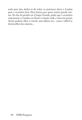 40 INRI Peregrino
nada para trás, desfez-se de todos os pertences; doou o Landau
para o secretário José Alves Junior, por quem nutria grande esti-
ma. No dia da partida em Campo Grande, pediu que o secretário
estacionasse o Landau em frente à estação onde o trem iria passar.
Assim poderia olhar o veículo uma última vez... como é difícil se
desvencilhar das amarras...
 