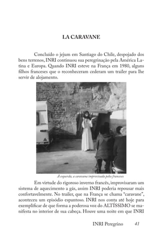 41
INRI Peregrino
LA CARAVANE
	 Concluído o jejum em Santiago do Chile, despojado dos
bens terrenos, INRI continuou sua peregrinação pela América La-
tina e Europa. Quando INRI esteve na França em 1980, alguns
filhos franceses que o reconheceram cederam um trailer para lhe
servir de alojamento.
	 Em virtude do rigoroso inverno francês, improvisaram um
sistema de aquecimento a gás, assim INRI poderia repousar mais
confortavelmente. No trailer, que na França se chama “caravane”,
aconteceu um episódio espantoso. INRI nos conta até hoje para
exemplificar de que forma a poderosa voz do ALTÍSSIMO se ma-
nifesta no interior de sua cabeça. Houve uma noite em que INRI
À esquerda, a caravana improvisada pelos franceses
 