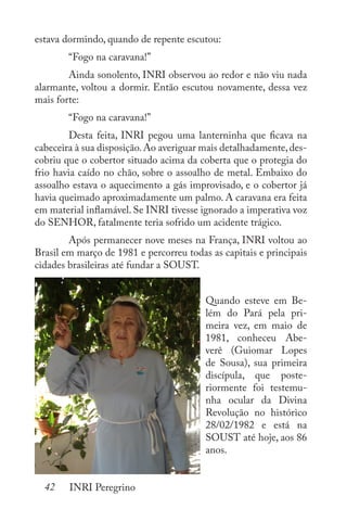 42 INRI Peregrino
estava dormindo, quando de repente escutou:
	 “Fogo na caravana!”
	 Ainda sonolento, INRI observou ao redor e não viu nada
alarmante, voltou a dormir. Então escutou novamente, dessa vez
mais forte:
	 “Fogo na caravana!”
	 Desta feita, INRI pegou uma lanterninha que ficava na
cabeceira à sua disposição.Ao averiguar mais detalhadamente,des-
cobriu que o cobertor situado acima da coberta que o protegia do
frio havia caído no chão, sobre o assoalho de metal. Embaixo do
assoalho estava o aquecimento a gás improvisado, e o cobertor já
havia queimado aproximadamente um palmo. A caravana era feita
em material inflamável. Se INRI tivesse ignorado a imperativa voz
do SENHOR, fatalmente teria sofrido um acidente trágico.
	 Após permanecer nove meses na França, INRI voltou ao
Brasil em março de 1981 e percorreu todas as capitais e principais
cidades brasileiras até fundar a SOUST.
Quando esteve em Be-
lém do Pará pela pri-
meira vez, em maio de
1981, conheceu Abe-
verê (Guiomar Lopes
de Sousa), sua primeira
discípula, que poste-
riormente foi testemu-
nha ocular da Divina
Revolução no histórico
28/02/1982 e está na
SOUST até hoje, aos 86
anos.
 