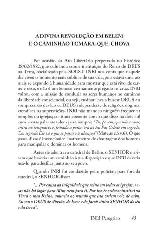 43
INRI Peregrino
A DIVINA REVOLUÇÃO EM BELÉM
E O CAMINHÃO TOMARA-QUE-CHOVA
	 Por ocasião do Ato Libertário perpetrado no histórico
28/02/1982, que culminou com a instituição do Reino de DEUS
na Terra, oficializado pela SOUST, INRI nos conta que naquele
dia viveu o momento mais sublime de sua vida,pois estava uma vez
mais se expondo à humanidade para mostrar que está vivo, de car-
ne e osso, e não é um boneco eternamente pregado na cruz. INRI
voltou com a missão de conduzir os seres humanos no caminho
da liberdade consciencial, ou seja, ensinar-lhes a buscar DEUS e a
compreensão das leis de DEUS independente de religiões,dogmas,
crendices ou superstições. INRI não mandou ninguém frequentar
templos ou igrejas; continua coerente com o que disse há dois mil
anos e suas palavras valem para sempre: “Tu, porém, quando orares,
entra no teu quarto e, fechada a porta, ora ao teu Pai Celeste em segredo.
Em segredo Ele vê o que se passa e te abençoa” (Mateus c.6 v.6). O que
passa disso é invencionice, instrumento de chantagem dos homens
para manipular e dominar os homens.
	 Antes de adentrar a catedral de Belém,o SENHOR o avi-
sara que haveria um caminhão à sua disposição e que INRI deveria
usá-lo para desfilar junto ao seu povo.
	 Quando INRI foi conduzido pelos policiais para fora da
catedral, o SENHOR disse:
	 “... Por causa da iniquidade que reina em todas as igrejas, ne-
las não há lugar para Mim nem para ti. Por isso te ordeno: institui na
Terra o meu Reino, anuncia ao mundo que esta ordem veio de mim.
Eu sou o DEUS de Abraão,de Isaac e de Jacob,único SENHOR do céu
e da terra”.
 