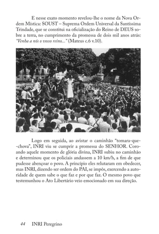 44 INRI Peregrino
	 E nesse exato momento revelou-lhe o nome da Nova Or-
dem Mística: SOUST – Suprema Ordem Universal da Santíssima
Trindade, que se constitui na oficialização do Reino de DEUS so-
bre a terra, no cumprimento da promessa de dois mil anos atrás:
“Venha a nós o vosso reino...” (Mateus c.6 v.10).
	 Logo em seguida, ao avistar o caminhão “tomara-que-
-chova”, INRI viu se cumprir a promessa do SENHOR. Coro-
ando aquele momento de glória divina, INRI subiu no caminhão
e determinou que os policiais andassem a 10 km/h, a fim de que
pudesse abençoar o povo. A princípio eles relutaram em obedecer,
mas INRI, dizendo ser ordem do PAI, se impôs, exercendo a auto-
ridade de quem sabe o que faz e por que faz. O mesmo povo que
testemunhou o Ato Libertário veio emocionado em sua direção.
 