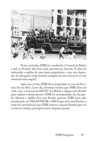 45
INRI Peregrino
	
	 Neste caminhão, INRI foi conduzido à Central de Polícia
e dali ao Presídio São José, onde permaneceu durante 15 dias, foi
submetido a análise de uma junta psiquiátrica e saiu sem depen-
der de advogados (vide história completa do Ato Libertário no site
www.inricristo.org.br).
	 Após esse evento, INRI ficou hospedado na casa de Seve-
rino Ivo da Silva. Certo dia, Severino insistiu que INRI fosse ver
onde seria a sucursal da SOUST em Belém e alugou uma Kombi
para realizar o deslocamento. INRI foi acompanhado das discípu-
las Abeverê e Apillar. Era uma Kombi marrom. INRI havia sido
avisado pelo seu PAI, SENHOR e DEUS que teria uma Kombi, e
então foi providencial que INRI entrasse naquela Kombi para ver
os bancos virados, principal motivo daquele passeio.
 