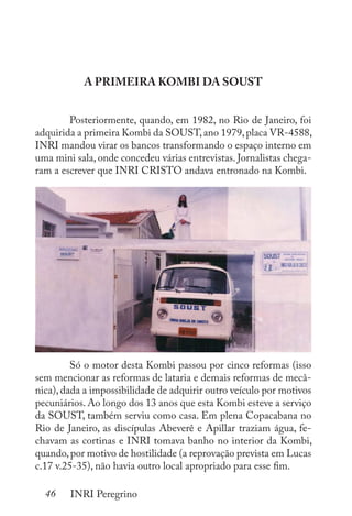 46 INRI Peregrino
A PRIMEIRA KOMBI DA SOUST
	 Posteriormente, quando, em 1982, no Rio de Janeiro, foi
adquirida a primeira Kombi da SOUST,ano 1979,placa VR-4588,
INRI mandou virar os bancos transformando o espaço interno em
uma mini sala, onde concedeu várias entrevistas. Jornalistas chega-
ram a escrever que INRI CRISTO andava entronado na Kombi.
	 Só o motor desta Kombi passou por cinco reformas (isso
sem mencionar as reformas de lataria e demais reformas de mecâ-
nica),dada a impossibilidade de adquirir outro veículo por motivos
pecuniários. Ao longo dos 13 anos que esta Kombi esteve a serviço
da SOUST, também serviu como casa. Em plena Copacabana no
Rio de Janeiro, as discípulas Abeverê e Apillar traziam água, fe-
chavam as cortinas e INRI tomava banho no interior da Kombi,
quando,por motivo de hostilidade (a reprovação prevista em Lucas
c.17 v.25-35), não havia outro local apropriado para esse fim.
 
