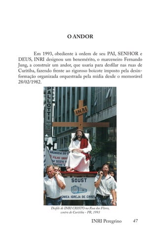47
INRI Peregrino
O ANDOR
	 Em 1993, obediente à ordem de seu PAI, SENHOR e
DEUS, INRI designou um benemérito, o marceneiro Fernando
Jung, a construir um andor, que usaria para desfilar nas ruas de
Curitiba, fazendo frente ao rigoroso boicote imposto pela desin-
formação organizada orquestrada pela mídia desde o memorável
28/02/1982.
Desfile de INRI CRISTO na Rua das Flores,
centro de Curitiba - PR, 1993
 