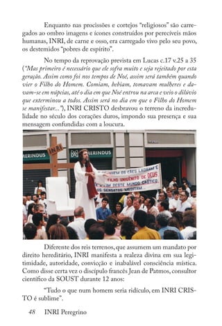 48 INRI Peregrino
	 Enquanto nas procissões e cortejos “religiosos” são carre-
gados ao ombro imagens e ícones construídos por perecíveis mãos
humanas, INRI, de carne e osso, era carregado vivo pelo seu povo,
os destemidos “pobres de espírito”.
	 No tempo da reprovação prevista em Lucas c.17 v.25 a 35
(“Mas primeiro é necessário que ele sofra muito e seja rejeitado por esta
geração. Assim como foi nos tempos de Noé, assim será também quando
vier o Filho do Homem. Comiam, bebiam, tomavam mulheres e da-
vam-se em núpcias, até o dia em que Noé entrou na arca e veio o dilúvio
que exterminou a todos. Assim será no dia em que o Filho do Homem
se manifestar...”), INRI CRISTO desbravou o terreno da incredu-
lidade no século dos corações duros, impondo sua presença e sua
mensagem confundidas com a loucura.
	 Diferente dos reis terrenos,que assumem um mandato por
direito hereditário, INRI manifesta a realeza divina em sua legi-
timidade, autoridade, convicção e inabalável consciência mística.
Como disse certa vez o discípulo francês Jean de Patmos,consultor
científico da SOUST durante 12 anos:
	 “Tudo o que num homem seria ridículo, em INRI CRIS-
TO é sublime”.
 