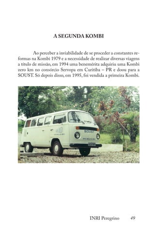 49
INRI Peregrino
A SEGUNDA KOMBI
	 Ao perceber a inviabilidade de se proceder a constantes re-
formas na Kombi 1979 e a necessidade de realizar diversas viagens
a título de missão, em 1994 uma benemérita adquiriu uma Kombi
zero km no consórcio Servopa em Curitiba – PR e doou para a
SOUST. Só depois disso, em 1995, foi vendida a primeira Kombi.
 