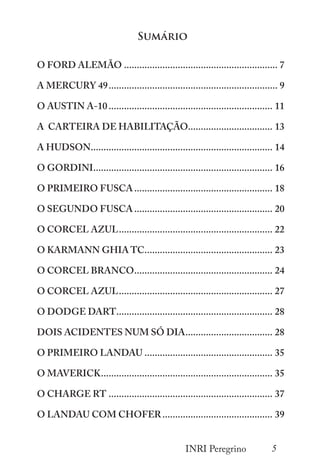 5
INRI Peregrino
Sumário
O FORD ALEMÃO............................................................. 7
A MERCURY 49................................................................... 9
O AUSTIN A-10................................................................. 11
A CARTEIRA DE HABILITAÇÃO................................. 13
A HUDSON........................................................................ 14
O GORDINI....................................................................... 16
O PRIMEIRO FUSCA....................................................... 18
O SEGUNDO FUSCA....................................................... 20
O CORCEL AZUL............................................................. 22
O KARMANN GHIA TC................................................... 23
O CORCEL BRANCO....................................................... 24
O CORCEL AZUL............................................................. 27
O DODGE DART.............................................................. 28
DOIS ACIDENTES NUM SÓ DIA................................... 28
O PRIMEIRO LANDAU................................................... 35
O MAVERICK.................................................................... 35
O CHARGE RT................................................................. 37
O LANDAU COM CHOFER............................................ 39
 
