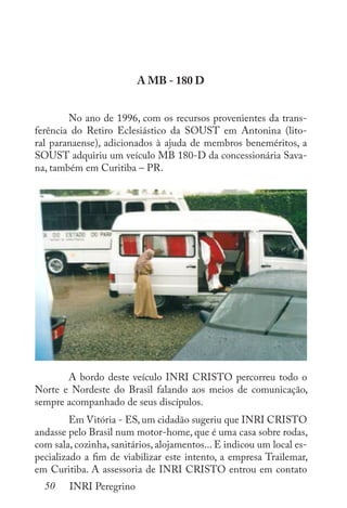 50 INRI Peregrino
A MB - 180 D
	 No ano de 1996, com os recursos provenientes da trans-
ferência do Retiro Eclesiástico da SOUST em Antonina (lito-
ral paranaense), adicionados à ajuda de membros beneméritos, a
SOUST adquiriu um veículo MB 180-D da concessionária Sava-
na, também em Curitiba – PR.
	 A bordo deste veículo INRI CRISTO percorreu todo o
Norte e Nordeste do Brasil falando aos meios de comunicação,
sempre acompanhado de seus discípulos. 	
	 Em Vitória - ES, um cidadão sugeriu que INRI CRISTO
andasse pelo Brasil num motor-home, que é uma casa sobre rodas,
com sala, cozinha, sanitários, alojamentos... E indicou um local es-
pecializado a fim de viabilizar este intento, a empresa Trailemar,
em Curitiba. A assessoria de INRI CRISTO entrou em contato
 