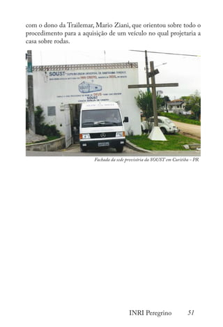 51
INRI Peregrino
com o dono da Trailemar, Mario Ziani, que orientou sobre todo o
procedimento para a aquisição de um veículo no qual projetaria a
casa sobre rodas.
Fachada da sede provisória da SOUST em Curitiba - PR
 