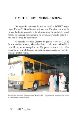 52 INRI Peregrino
O MOTOR-HOME MERCEDES BENZ
	 No segundo semestre do ano de 1997, a SOUST nego-
ciou a Kombi 1994 na Savana Veículos, em Curitiba, em troca da
carroceria do ônibus onde seria feito o motor-home. Mario Ziani
propôs-se a ajudar pessoalmente na escolha do veículo, pois já ti-
nha muitos anos de experiência.
	 O modelo escolhido (dentro do que era viável à SOUST)
foi um ônibus urbano, Mercedes-Benz 1113, placa AFA-3298,
com 11 metros de comprimento. De posse da carroceria, vários
beneméritos se mobilizaram para ajudar na confecção da parte in-
terna do motor-home.
Mario Ziani, diretor da Trailemar, com INRI CRISTO e discípulos, observando o ônibus urbano
ser transformado em motor-home
 