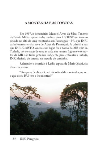 54 INRI Peregrino
A MONTANHA E AS TOYOTAS
	 Em 1997, o benemérito Manoel Alves da Silva, Tenente
da Polícia Militar aposentado, resolveu doar à SOUST um terreno
situado no alto de uma montanha, em Paranaguá – PR, que INRI
carinhosamente chamava de Alpes de Paranaguá. A primeira vez
que INRI CRISTO visitou esse lugar foi a bordo da MB 180-D.
Todavia, por se tratar de uma estrada em terreno íngreme e o mo-
tor da MB não tinha potência suficiente para enfrentar a subida,
INRI desistiu do intento na metade do caminho.
	 Relatando o ocorrido à Ledir, esposa de Mario Ziani, ela
disse-lhe assim:
	 “Por que o Senhor não vai até o final da montanha pra ver
o que o seu PAI tem a lhe mostrar?”
 