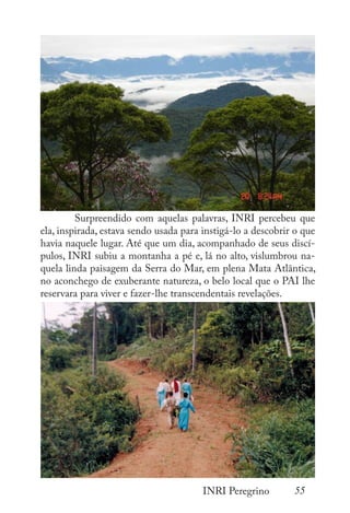 55
INRI Peregrino
	 Surpreendido com aquelas palavras, INRI percebeu que
ela, inspirada, estava sendo usada para instigá-lo a descobrir o que
havia naquele lugar. Até que um dia, acompanhado de seus discí-
pulos, INRI subiu a montanha a pé e, lá no alto, vislumbrou na-
quela linda paisagem da Serra do Mar, em plena Mata Atlântica,
no aconchego de exuberante natureza, o belo local que o PAI lhe
reservara para viver e fazer-lhe transcendentais revelações.
 