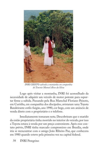 56 INRI Peregrino
		 	
	 Logo após visitar a montanha, INRI foi aconselhado da
necessidade de adquirir um veículo de motor potente para supor-
tar firme a subida. Passando pela Rua Marechal Floriano Peixoto,
em Curitiba, em companhia dos discípulos, avistaram uma Toyota
Bandeirante estilo furgão, ano 1990, cor bege, com um anúncio de
venda direto com o proprietário e o telefone.
	 Imediatamente tomaram nota. Descobriram que o marido
da então proprietária tinha morrido no interior do veículo, por isso
a Toyota estava à venda por um preço conveniente. Após esse con-
tato prévio, INRI tinha marcado compromisso em Brasília, onde
iria se reencontrar com o amigo João Ribeiro Paz, que conhecera
em 1980 quando esteve pela primeira vez na capital federal.
INRI CRISTO subindo a montanha em companhia
do Tenente Manoel Alves da Silva
 