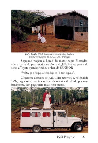 57
INRI Peregrino
	 	
	 	
	 Seguindo viagem a bordo do motor-home Mercedes-
-Benz, passando pelo interior de São Paulo, INRI estava pensando
sobre a Toyota quando recebeu ordem do SENHOR:
	 “Volta, que naquelas condições só tem aquela”.
	 Obediente à ordem do PAI, INRI retornou e, no final de
1997, negociou a Toyota em troca de um veículo doado por uma
benemérita, sem pagar nem mais, nem menos.
INRI CRISTO pela primeira vez visitando o local que
viria a ser o Retiro da SOUST em Paranaguá
 