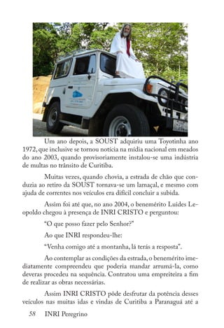 58 INRI Peregrino
	 Um ano depois, a SOUST adquiriu uma Toyotinha ano
1972,que inclusive se tornou notícia na mídia nacional em meados
do ano 2003, quando provisoriamente instalou-se uma indústria
de multas no trânsito de Curitiba.
	 Muitas vezes, quando chovia, a estrada de chão que con-
duzia ao retiro da SOUST tornava-se um lamaçal, e mesmo com
ajuda de correntes nos veículos era difícil concluir a subida.
	 Assim foi até que, no ano 2004, o benemérito Luides Le-
opoldo chegou à presença de INRI CRISTO e perguntou:
	 “O que posso fazer pelo Senhor?”
	 Ao que INRI respondeu-lhe:
	 “Venha comigo até a montanha, lá terás a resposta”.
	 Ao contemplar as condições da estrada,o benemérito ime-
diatamente compreendeu que poderia mandar arrumá-la, como
deveras procedeu na sequência. Contratou uma empreiteira a fim
de realizar as obras necessárias.
	 Assim INRI CRISTO pôde desfrutar da potência desses
veículos nas muitas idas e vindas de Curitiba a Paranaguá até a
 