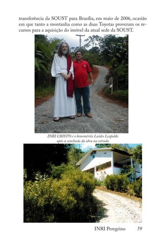 59
INRI Peregrino
transferência da SOUST para Brasília, em maio de 2006, ocasião
em que tanto a montanha como as duas Toyotas proveram os re-
cursos para a aquisição do imóvel da atual sede da SOUST.
INRI CRISTO e o benemérito Luides Leopoldo
após a conclusão da obra na estrada
 