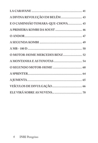 6 INRI Peregrino
LA CARAVANE................................................................. 41
A DIVINA REVOLUÇÃO EM BELÉM............................ 43
E O CAMINHÃO TOMARA-QUE-CHOVA................... 43
A PRIMEIRA KOMBI DA SOUST................................... 46
O ANDOR.......................................................................... 47
A SEGUNDA KOMBI....................................................... 49
A MB - 180 D...................................................................... 50
O MOTOR-HOME MERCEDES BENZ......................... 52
A MONTANHA E AS TOYOTAS..................................... 54
O SEGUNDO MOTOR-HOME...................................... 60
A SPRINTER...................................................................... 64
A JUMENTA....................................................................... 65
VEÍCULOS DE DIVULGAÇÃO....................................... 66
ELE VIRÁ SOBRE AS NUVENS....................................... 70
 