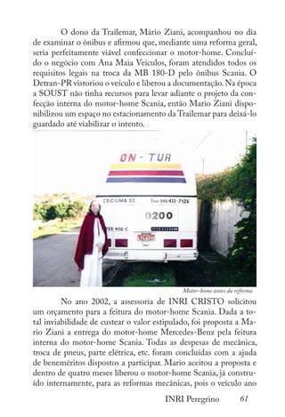 61
INRI Peregrino
	 O dono da Trailemar, Mário Ziani, acompanhou no dia
de examinar o ônibus e afirmou que, mediante uma reforma geral,
seria perfeitamente viável confeccionar o motor-home. Concluí-
do o negócio com Ana Maia Veículos, foram atendidos todos os
requisitos legais na troca da MB 180-D pelo ônibus Scania. O
Detran-PR vistoriou o veículo e liberou a documentação.Na época
a SOUST não tinha recursos para levar adiante o projeto da con-
fecção interna do motor-home Scania, então Mario Ziani dispo-
nibilizou um espaço no estacionamento da Trailemar para deixá-lo
guardado até viabilizar o intento.
	 No ano 2002, a assessoria de INRI CRISTO solicitou
um orçamento para a feitura do motor-home Scania. Dada a to-
tal inviabilidade de custear o valor estipulado, foi proposta a Ma-
rio Ziani a entrega do motor-home Mercedes-Benz pela feitura
interna do motor-home Scania. Todas as despesas de mecânica,
troca de pneus, parte elétrica, etc. foram concluídas com a ajuda
de beneméritos dispostos a participar. Mario aceitou a proposta e
dentro de quatro meses liberou o motor-home Scania, já constru-
ído internamente, para as reformas mecânicas, pois o veículo ano
Motor-home antes da reforma
 