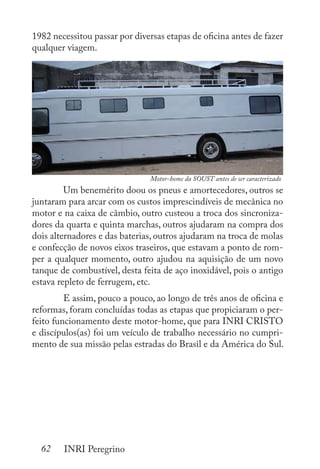 62 INRI Peregrino
1982 necessitou passar por diversas etapas de oficina antes de fazer
qualquer viagem.
	 Um benemérito doou os pneus e amortecedores, outros se
juntaram para arcar com os custos imprescindíveis de mecânica no
motor e na caixa de câmbio, outro custeou a troca dos sincroniza-
dores da quarta e quinta marchas, outros ajudaram na compra dos
dois alternadores e das baterias, outros ajudaram na troca de molas
e confecção de novos eixos traseiros, que estavam a ponto de rom-
per a qualquer momento, outro ajudou na aquisição de um novo
tanque de combustível, desta feita de aço inoxidável, pois o antigo
estava repleto de ferrugem, etc.
	 E assim, pouco a pouco, ao longo de três anos de oficina e
reformas, foram concluídas todas as etapas que propiciaram o per-
feito funcionamento deste motor-home, que para INRI CRISTO
e discípulos(as) foi um veículo de trabalho necessário no cumpri-
mento de sua missão pelas estradas do Brasil e da América do Sul.
	
Motor-home da SOUST antes de ser caracterizado
 